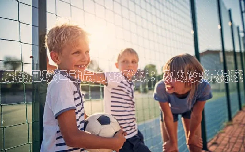 Vsport体育APP下载百度游戏探秘足球运动员训练球场：现场实况揭秘