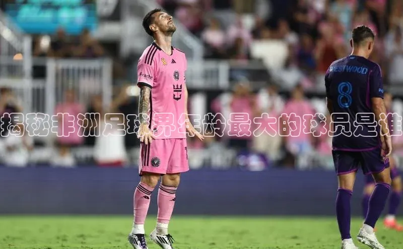 vsports官网入口百度网盘揭秘非洲足球界年龄最大的球员是谁