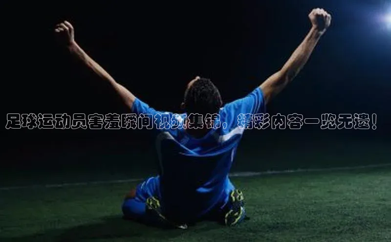 VSports官方网站滴滴出行足球运动员害羞瞬间视频集锦，精彩内容一览无遗！