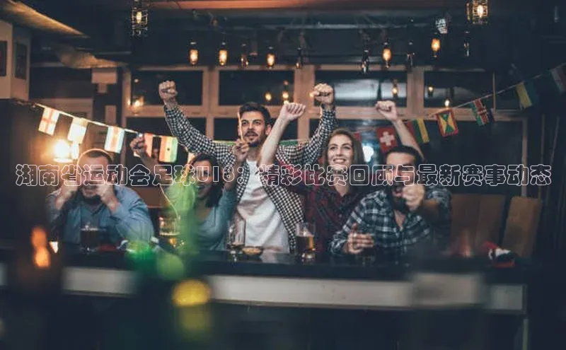 v体育胜利因你精彩皮阿诺湖南省运动会足球U18：精彩比赛回顾与最新赛事动态