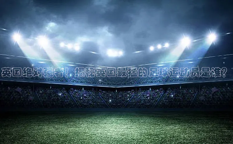v站体育官网58同城英国绝对强者！揭秘英国最猛的足球运动员是谁？