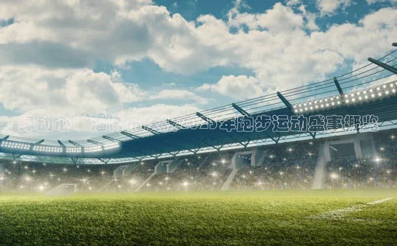 绿动心：淄博市庆祝2023年跑步运动盛事概览