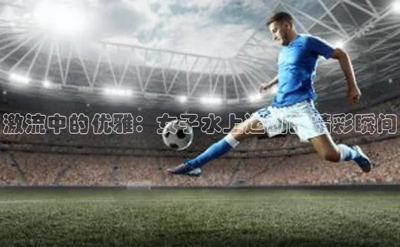 激流中的优雅：女子水上运动的精彩瞬间